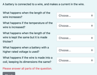 A battery is connected to a wire, and makes a current in the wire.
What happens when the length of the
Choose...
wire increases?
What happens if the temperature of the
Choose...
wire is increased?
What happens when the length of the
wire is kept the same but it is made
Choose...
thicker?
What happens when a battery with a
Choose...
higher rated voltage is used?
What happens if the wire is made into a
Choose...
coil, keeping its dimensions the same?
Please answer all parts of the question.
Chools
