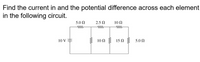 Find the current in and the potential difference across each element
in the following circuit.
5.0 N
2.5 N
10 Ω
ww
ww
ww
10 V
10 Ω
15 N
5.0 Ω
-ww
ww
