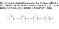 The following circuits contain capacitors that are charged to 5.0 V.
All of the switches are closed at the same time. After 1 second has
passed, which capacitor is charged to the highest voltage?
1.0 F
2.0 Ω 0.47 F-
2.0 N
1.0 F
3.0 0.47 F:
3.0 2
A
B
C
D
