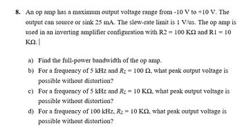 8. An op amp has a maximum output voltage range from -10 V to +10 V. The
output can source or sink 25 mA. The slew-rate limit is 1 V/us. The op amp is
used in an inverting amplifier configuration with R2 = 100 K2 and R1 = 10
ΚΩ.
a) Find the full-power bandwidth of the op amp.
b) For a frequency of 5 kHz and R1 = 100 , what peak output voltage is
possible without distortion?
c) For a frequency of 5 kHz and R₂ = 10 K, what peak output voltage is
possible without distortion?
d) For a frequency of 100 kHz, R = 10 K, what peak output voltage is
possible without distortion?