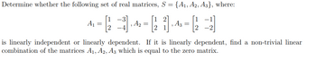 Determine whether the following set of real matrices, S = {A1, A2, A3}, where:
Αν
=
− 2 3 ] 4 = [ 2 ] 4 = 2 −1 ]
, A3
A2
is linearly independent or linearly dependent. If it is linearly dependent, find a non-trivial linear
combination of the matrices A1, A2, A3 which is equal to the zero matrix.