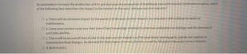 As automakers increase the production of EVs and decrease the production of traditional cars with internal combustion engines, which
of the following best describes the impact to the workers in the auto- and auto-service industry?
O a. There will be minimum impact to the workers in the auto-service industry as consumers will continue to need car
maintenance.
O b. Some auto workers may lose their jobs if their knowledge is limited to internal combustion technology and the demand of
such jobs decline.
Oc. There will be an overall loss of jobs in the auto-service industry as EVs have fewer moving parts, and do not need oil or
transmission fluid changes. As demand for these types of service decline, so will be the jobs in the auto-service industry.
O d. Both band c
