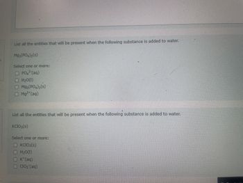 List all the entities that will be present when the following substance is added to water.
Mg3(PO4)2 (S)
Select one or more:
PO² (aq)
H₂O(1)
□
Mg3(PO4)₂ (s)
Mg²+ (aq)
List all the entities that will be present when the following substance is added to water.
KCIO3(s)
Select one or more:
KCIO3(s)
H₂O(1)
K*(aq)
ClO₂ (aq)