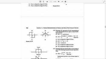 326
(e) X(jw) as depicted in Figure P3.55(b).
(f) X(jw) as depicted in Figure P3.55(c).
-2
x(1)
-1
1
0
(a)
FIGURE P3.54
2
-2
t
IX(jw)|
1
0
arg{X(jw))
CHAPTER 3 FOURIER REPRESENTATIONS OF SIGNALS AND LINEAR TIME-INVARIANT SYSTEMS
2
2
x(t)
0
(b)
343
2
of 820
FIGURE P3.53
(c)
3.56 Determine the appropriate Fourier representations
of the following time-domain signals, using the defin-
ing equations:
(a) x(t) = ecos(2πt)u(t)
(b) x[n]
=
(cos(ion) + jsin(n), |-|< 10
0,
otherwise
(c) x[n] as depicted in Figure P3.56(a).
(d) x(t) = e¹tu(-t + 2)
(e) x(t) = sin(2πt)|
(f) x[n] as depicted in Figure P3.56(b).
(g) x(t) as depicted in Figure P3.56(c).
3.57 Determine the time-domain signal corresponding to
each of the following frequency-domain representa-
tions:
(a) X[k]:
=
e-kw/2, k < 10
0, otherwise
Fundamental period of time domain signal is
T = 1.
7
K