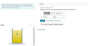 A ball has a diameter of 46 mm and falls in honey with a terminal velocity of
0.3 m/s. For honey, take ph = 1360 kg/m³ and h = 0.04 m²/s. Note: The
volume of a sphere is V=³. (Figure 1)
Figure
1 of 1
Part A
Determine the mass of the ball.
Express your answer to three significant figures and include the appropriate units.
Mi
m= 6.32
μА
kg
Submit Previous Answers Request Answer
Provide Feedback
?
X Incorrect; Try Again; 2 attempts remaining