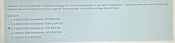 Landmark Corp. buys $300,000 of Schroeter Company's 8%, 5-year bonds payable, at par value on September 1. Interest payments are made semiannually.
Landmark plans to hold the bonds for the 5-year life. The journal entry to record the purchase should include:
Select one:
O a. A debit to Debt Investments AFS $300,000.
O b. A debit to Debt Investments-Trading $300,000.
Oc. A debit to Debt Investments HTM $300,000.
O d. A debit to Stock Investments HTM $300,000.
Oe. A debit to Cash $300,000.