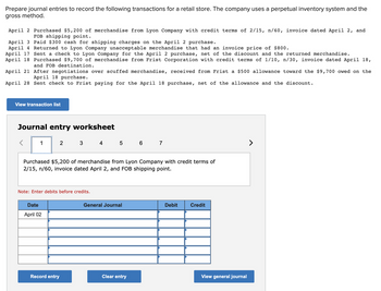 Prepare journal entries to record the following transactions for a retail store. The company uses a perpetual inventory system and the
gross method.
April 2 Purchased $5,200 of merchandise from Lyon Company with credit terms of 2/15, n/60, invoice dated April 2, and
FOB shipping point.
April 3 Paid $300 cash for shipping charges on the April 2 purchase.
April 4
Returned to Lyon Company unacceptable merchandise that had an invoice price of $800.
April 17 Sent a check to Lyon Company for the April 2 purchase, net of the discount and the returned merchandise.
April 18 Purchased $9,700 of merchandise from Frist Corporation with credit terms of 1/10, n/30, invoice dated April 18,
and FOB destination.
April 21
After negotiations over scuffed merchandise, received from Frist a $500 allowance toward the $9,700 owed on the
April 18 purchase.
April 28 Sent check to Frist paying for the April 18 purchase, net of the allowance and the discount.
View transaction list
Journal entry worksheet
2
Purchased $5,200 of merchandise from Lyon Company with credit terms of
2/15, n/60, invoice dated April 2, and FOB shipping point.
Note: Enter debits before credits.
Date
April 02
4 5 6 7
Record entry
General Journal
Clear entry
Debit
Credit
View general journal