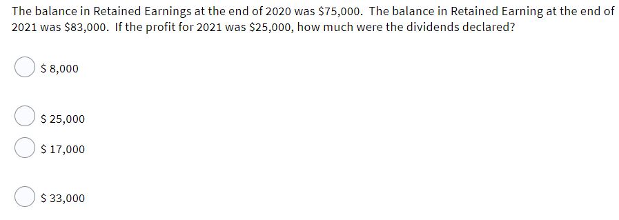 The balance in Retained Earnings at the end of 2020 was $75,000. The balance in Retained Earning at the end of
2021 was $83,000. If the profit for 2021 was $25,00o, how much were the dividends declared?
$ 8,000
$ 25,000
$ 17,000
O $ 33,000
