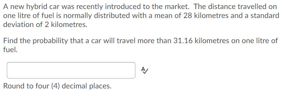 A new hybrid car was recently introduced to the market. The distance travelled on
one litre of fuel is normally distributed with a mean of 28 kilometres and a standard
deviation of 2 kilometres.
Find the probability that a car will travel more than 31.16 kilometres on one litre of
fuel.
Round to four (4) decimal places.
