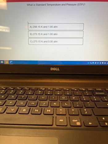 7
R
F
POH
%
T
G
What is Standard Temperature and Pressure (STP)?
FO
B
A) 298.15 K and 1.00 atm
B) 273.15 K and 1.00 atm
C) 273.15 K and 0.00 atm
H
N
J
DELL
M
F10
K
F11
O
Alt
L
P
Ctri
E
PrtScr
Wtor
Delete
Backspace