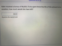 Katie received a bonus of $6,650. If she spent three-fourths of this amount on a
vacation, how much would she have left?
$0.00
Round to the nearest cent
