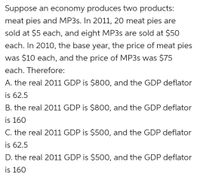 Suppose an economy produces two products:
meat pies and MP3S. In 2011, 20 meat pies are
sold at $5 each, and eight MP3S are sold at $50
each. In 2010, the base year, the price of meat pies
was $10 each, and the price of MP3S was $75
each. Therefore:
A. the real 2011 GDP is $800, and the GDP deflator
is 62.5
B. the real 2011 GDP is $800, and the GDP deflator
is 160
C. the real 2011 GDP is $500, and the GDP deflator
is 62.5
D. the real 2011 GDP is $500, and the GDP deflator
is 160
