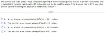 The owners of a chain of fast-food restaurants spend $26 million installing donut makers in all their restaurants. This
is expected to increase cash flows by $9 million per year for the next five years. If the discount rate is 6.7%, were the
owners correct in making the decision to install donut makers?
A. No, as it has a net present value (NPV) of - $1.12 million.
B. Yes, as it has a net present value (NPV) of $11.2 million.
O C. No, as it has a net present value (NPV) of - $2.24 million.
D. Yes, as it has a net present value (NPV) of $6.72 million.