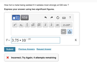 How hot is metal being welded if it radiates most strongly at 530 nm ?
Express your answer using two significant figures.
?
IXI
х.10n
(X)
T = 3.75 • 10
19
K
Submit
Previous Answers Request Answer
X Incorrect; Try Again; 4 attempts remaining
