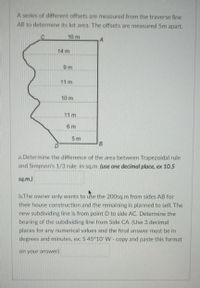 A series of different offsets are measured from the traverse line
AB to determine its lot area. The offsets are measured 5m apart.
10 m
14 m
9 m
11 m
10 m
11 m
6 m
5 m
B
a.Determine the difference of the area between Trapezoidal rule
and Simpson's 1/3 rule in sq.m. (use one decimal place, ex 10.5
sq.m.)
b.The owner only wants to use the 200sq.m from sides AB for
their house construction and the remaining is planned to sell. The
new subdividing line is from point D to side AC. Determine the
bearing of the subdividing line from Side CA. (Use 3 decimal
places for any numerical values and the final answer must be in
degrees and minutes, ex: S 45°10' W - copy and paste this format
on your answer)
