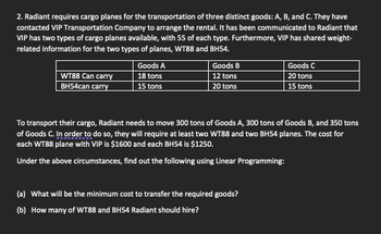 2. Radiant requires cargo planes for the transportation of three distinct goods: A, B, and C. They have
contacted VIP Transportation Company to arrange the rental. It has been communicated to Radiant that
VIP has two types of cargo planes available, with 55 of each type. Furthermore, VIP has shared weight-
related information for the two types of planes, WT88 and BH54.
WT88 Can carry
BH54can carry
Goods A
18 tons
15 tons
Goods B
12 tons
20 tons
Goods C
20 tons
15 tons
To transport their cargo, Radiant needs to move 300 tons of Goods A, 300 tons of Goods B, and 350 tons
of Goods C. In order to do so, they will require at least two WT88 and two BH54 planes. The cost for
each WT88 plane with VIP is $1600 and each BH54 is $1250.
Under the above circumstances, find out the following using Linear Programming:
(a) What will be the minimum cost to transfer the required goods?
(b) How many of WT88 and BH54 Radiant should hire?