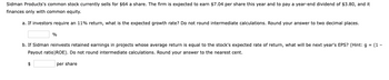 Sidman Products's common stock currently sells for $64 a share. The firm is expected to earn $7.04 per share this year and to pay a year-end dividend of $3.80, and it
finances only with common equity.
a. If investors require an 11% return, what is the expected growth rate? Do not round intermediate calculations. Round your answer to two decimal places.
%
b. If Sidman reinvests retained earnings in projects whose average return is equal to the stock's expected rate of return, what will be next year's EPS? (Hint: g = (1-
Payout ratio)ROE). Do not round intermediate calculations. Round your answer to the nearest cent.
per share