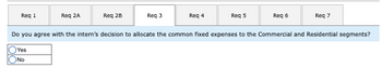 Req 1
Olo
Req ZA
Yes
No
Req 28
Req 3
Req 4
Req 5
Req 6
Do you agree with the intern's decision to allocate the common fixed expenses to the Commercial and Residential segments?
Req 7