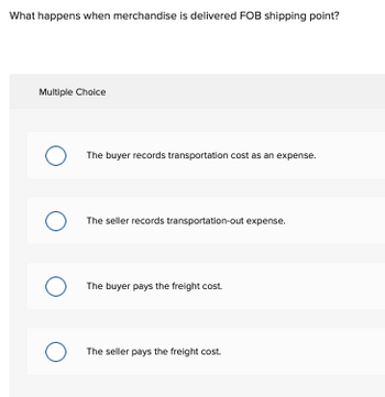 What happens when merchandise is delivered FOB shipping point?
Multiple Choice
O
O The seller records transportation-out expense.
O
The buyer records transportation cost as an expense.
O
The buyer pays the freight cost.
The seller pays the freight cost.