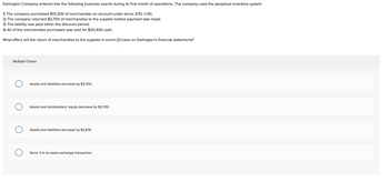 Darlington Company entered into the following business events during its first month of operations. The company uses the perpetual inventory system.
1) The company purchased $13,200 of merchandise on account under terms 3/10, n/30.
2) The company returned $2,700 of merchandise to the supplier before payment was made.
3) The liability was paid within the discount period.
4) All of the merchandise purchased was sold for $20,400 cash.
What effect will the return of merchandise to the supplier in event (2) have on Darlington's financial statements?
Multiple Choice
O
Assets and liabilities decrease by $2,700.
Assets and stockholders' equity decrease by $2,700.
Assets and liabilities decrease by $2,619.
None. It is an asset exchange transaction.