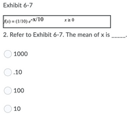 Exhibit 6-7
x2 0
Ax) = (1/10) e-X/10
%3D
2. Refer to Exhibit 6-7. The mean of x is
O 1000
O.10
100
O 10
