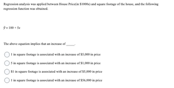 **Regression Analysis and House Pricing**

Regression analysis was applied between House Price (in $1000s) and square footage of the house, and the following regression function was obtained:

\[ \hat{y} = 100 + 5x \]

The above equation implies that an increase of _____.

- ○ 1 in square footage is associated with an increase of $5,000 in price
- ○ 5 in square footage is associated with an increase of $1,000 in price
- ○ $1 in square footage is associated with an increase of $5,000 in price
- ○ 1 in square footage is associated with an increase of $56,000 in price

This equation demonstrates how variations in the square footage (x) affect the predicted house price (\(\hat{y}\)). The coefficient of \(x\), which is 5, indicates the change in price per unit increase in square footage.