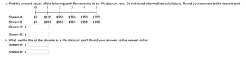 a. Find the present values of the following cash flow streams at an 8% discount rate. Do not round intermediate calculations. Round your answers to the nearest cent.
0
1
2
3
4
5
Stream A
Stream B
Stream A: $
$0
$0
Stream B: $
$100
$300 $350
$350 $350 $350
$350 $350
$300
$100
Stream B: $
b. What are the PVs of the streams at a 0% discount rate? Round your answers to the nearest dollar.
Stream A: $