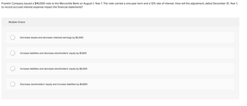 **Scenario:**

Franklin Company issued a $40,000 note to the Mercantile Bank on August 1, Year 1. The note carried a one-year term and a 12% rate of interest. How will the adjustment, dated December 31, Year 1, to record accrued interest expense impact the financial statements?

**Multiple Choice Options:**

1. Decrease assets and decrease retained earnings by $2,000

2. Increase liabilities and decrease stockholders’ equity by $1,600

3. Increase liabilities and decrease stockholders’ equity by $2,000

4. Decrease stockholders’ equity and increase liabilities by $4,800

**Explanation:**

This question relates to the accounting treatment of accrued interest expenses on a note payable. Since the note was issued on August 1 and the interest rate is 12% annually, the interest for the period from August 1 to December 31 (5 months) needs to be calculated and recorded. The appropriate treatment involves recognizing the accrued interest as an increase in liabilities and a decrease in equity, reflecting the expense incurred.