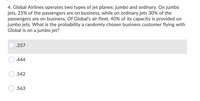 4. Global Airlines operates two types of jet planes: jumbo and ordinary. On jumbo
jets, 25% of the passengers are on business, while on ordinary jets 30% of the
passengers are on business. Of Global's air fleet, 40% of its capacity is provided on
jumbo jets. What is the probability a randomly chosen business customer flying with
Global is on a jumbo jet?
.357
.444
.542
.563
