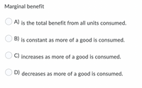 Marginal benefit
A) is the total benefit from all units consumed.
B) is constant as more of a good is consumed.
C) increases as more of a good is consumed.
D) decreases as more of a good is consumed.
