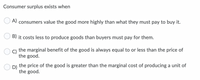 Consumer surplus exists when
O A) consumers value the good more highly than what they must pay to buy it.
B) it costs less to produce goods than buyers must pay for them.
C)
the marginal benefit of the good is always equal to or less than the price of
the good.
D)
the price of the good is greater than the marginal cost of producing a unit of
the good.
