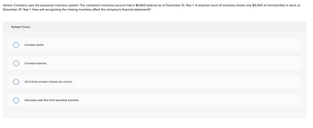 Ashton Company uses the perpetual inventory system. The company's inventory account had a $6,600 balance as of December 31, Year 1. A physical count of inventory shows only $5,900 of merchandise in stock at
December 31, Year 1. How will recognizing the missing inventory affect the company's financial statements?
Multiple Choice
Increase assets.
Increase expense.
All of these answer choices are correct.
Decrease cash flow from operating activities.