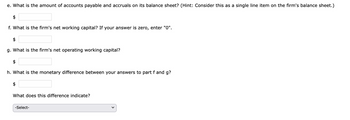 e. What is the amount of accounts payable and accruals on its balance sheet? (Hint: Consider this as a single line item on the firm's balance sheet.)
$
f. What is the firm's net working capital? If your answer is zero, enter "0".
$
g. What is the firm's net operating working capital?
$
h. What is the monetary difference between your answers to part f and g?
$
What does this difference indicate?
-Select-