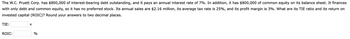 The W.C. Pruett Corp. has $800,000 of interest-bearing debt outstanding, and it pays an annual interest rate of 7%. In addition, it has $800,000 of common equity on its balance sheet. It finances
with only debt and common equity, so it has no preferred stock. Its annual sales are $2.16 million, its average tax rate is 25%, and its profit margin is 3%. What are its TIE ratio and its return on
invested capital (ROIC)? Round your answers to two decimal places.
TIE:
ROIC:
X
%