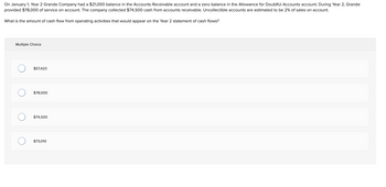 On January 1, Year 2, Grande Company had a $21,000 balance in the Accounts Receivable account and a zero balance in the Allowance for Doubtful Accounts account. During Year 2, Grande provided $78,000 of service on account. The company collected $74,500 cash from accounts receivable. Uncollectible accounts are estimated to be 2% of sales on account.

What is the amount of cash flow from operating activities that would appear on the Year 2 statement of cash flows?

**Multiple Choice:**
- $57,420
- $78,000
- $74,500
- $73,010