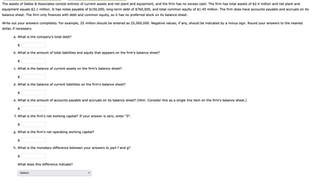 The assets of Dallas & Associates consist entirely of current assets and net plant and equipment, and the firm has no excess cash. The firm has total assets of $2.4 million and net plant and
equipment equals $2.1 million. It has notes payable of $150,000, long-term debt of $760,000, and total common equity of $1.45 million. The firm does have accounts payable and accruals on its
balance sheet. The firm only finances with debt and common equity, so it has no preferred stock on its balance sheet.
Write out your answers completely. For example, 25 million should be entered as 25,000,000. Negative values, if any, should be indicated by a minus sign. Round your answers to the nearest
dollar, if necessary.
a. What is the company's total debt?
$
b. What is the amount of total liabilities and equity that appears on the firm's balance sheet?
$
c. What is the balance of current assets on the firm's balance sheet?
$
d. What is the balance of current liabilities on the firm's balance sheet?
$
e. What is the amount of accounts payable and accruals on its balance sheet? (Hint: Consider this as a single line item on the firm's balance sheet.)
$
f. What is the firm's net working capital? If your answer is zero, enter "0".
$
g. What is the firm's net operating working capital?
$
h. What is the monetary difference between your answers to part f and g?
$
What does this difference indicate?
-Select-