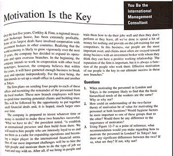 **Motivation Is the Key**

Over the last five years, Corkley & Finn, a regional investment brokerage house, has been extremely profitable. Some of its largest deals have involved cooperation with investment brokers in other countries. Realizing that the world economy is likely to grow vigorously over the next 25 years, the company has decided to expand its operations and open overseas branches. In the beginning, the company intends to work in cooperation with other local brokerages; however, the company believes that within five years, it will have garnered enough business to break away and operate independently. For the time being, the firm intends to set up a small office in London and another in Tokyo.

The firm plans on sending four people to each of these offices and recruiting the remainder of the personnel from the local market. These new branch employees will have to spend time meeting potential clients and building trust. This will be followed by the opportunity to put together small financial deals and, it is hoped, much larger ones over time.

The company is prepared to invest whatever time or money is needed to make these two branches successful. “What we have to do,” the president noted, “is establish an international presence and then build from there. We will need to hire people who are intensely loyal to us and use them as a cadre for expanding operations and becoming a major player in the international financial arena. One of our most important challenges will be to hire the right people and motivate them to do the type of job we want and stay with us. After all, if we bring in people and train them how to do their jobs well and then they don’t perform or they leave, all we’ve done is spend a lot of money for nothing and provide on-the-job training for our competitors. In this business, our people are the most important asset, and clients most often are swayed toward doing business with an investment broker with whom they think they can have a positive working relationship. The reputation of the firm is important, but it is always a function of the people who work there. Effective motivation of our people is the key to our ultimate success in these new branches.”

**Questions**

1. When motivating the personnel in London and Tokyo, is the company likely to find that the basic hierarchical needs of the workers are the same? Why or why not?

2. How could an understanding of the two-factor theory of motivation be of value for motivating the personnel at both locations? Would hygiene factors be more important to one of these