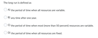 The long run is defined as
A) the period of time when all resources are variable.
B)
any time after one year.
C) the period of time when most (more than 50 percent) resources are variable.
D) the period of time when all resources are fixed.
