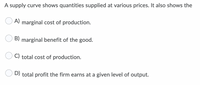 A supply curve shows quantities supplied at various prices. It also shows the
A) marginal cost of production.
B) marginal benefit of the good.
C) total cost of production.
D) total profit the firm earns at a given level of output.
