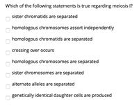 Which of the following statements is true regarding meiosis 1?
sister chromatids are separated
homologous chromosomes assort independently
homologous chromatids are separated
crossing over occurs
homologous chromosomes are separated
sister chromosomes are separated
alternate alleles are separated
genetically identical daughter cells are produced
