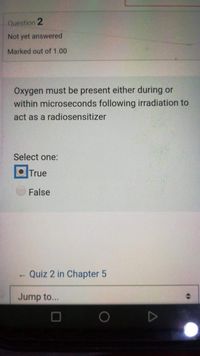 Question 2
Not yet answered
Marked out of 1.00
Oxygen must be present either during or
within microseconds following irradiation to
act as a radiosensitizer
Select one:
OTrue
False
Quiz 2 in Chapter 5
Jump to...
