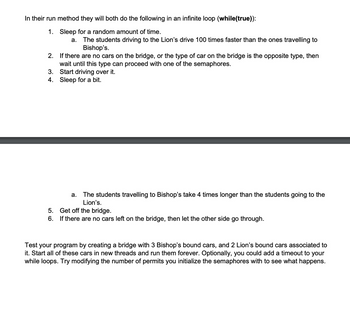 In their run method they will both do the following in an infinite loop (while(true)):
1. Sleep for a random amount of time.
a. The students driving to the Lion's drive 100 times faster than the ones travelling to
Bishop's.
2. If there are no cars on the bridge, or the type of car on the bridge is the opposite type, then
wait until this type can proceed with one of the semaphores.
3. Start driving over it.
4. Sleep for a bit.
5.
6.
a. The students travelling to Bishop's take 4 times longer than the students going to the
Lion's.
Get off the bridge.
If there are no cars left on the bridge, then let the other side go through.
Test your program by creating a bridge with 3 Bishop's bound cars, and 2 Lion's bound cars associated to
it. Start all of these cars in new threads and run them forever. Optionally, you could add a timeout to your
while loops. Try modifying the number of permits you initialize the semaphores with to see what happens.