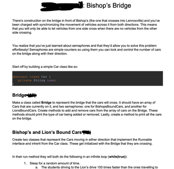 Bishop's Bridge
There's construction on the bridge in front of Bishop's (the one that crosses into Lennoxville) and you've
been charged with synchronizing the movement of vehicles across it from both directions. This means
that you will only be able to let vehicles from one side cross when there are no vehicles from the other
side crossing.
You realize that you've just learned about semaphores and that they'd allow you to solve this problem
effortlessly! Semaphores are simple counters so using them you can lock and control the number of cars
on the bridge along with their direction.
Start off by building a simple Car class like so:
abstract class Car {
private String name;
Bridge
Make a class called Bridge to represent the bridge that the cars will cross. It should have an array of
Cars that are currently on it, and two semaphores: one for Bishops BoundCars, and another for
LionsBoundCars. Create methods to add and remove cars from the array of cars on the Bridge. These
methods should print the type of car being added or removed. Lastly, create a method to print all the cars
on the bridge.
Bishop's and Lion's Bound Cars
Create two classes that represent the Cars moving in either direction that implement the Runnable
interface and inherit from the Car class. These get initialized with the Bridge that they are crossing.
In their run method they will both do the following in an infinite loop (while(true)):
1. Sleep for a random amount of time.
a.
The students driving to the Lion's drive 100 times faster than the ones travelling to