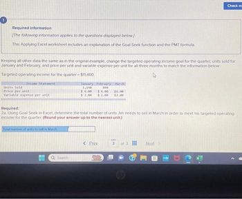 Required information
[The following information applies to the questions displayed below.]
This Applying Excel worksheet includes an explanation of the Goal Seek function and the PMT formula.
Keeping all other data the same as in the original example, change the targeted operating income goal for the quarter, units sold for
January and February, and price per unit and variable expense per unit for all three months to match the information below
Targeted operating income for the quarter = $11,400
Income Statement
Units Sold
Price per unit
Variable expense per unit
Total number of units to sell in March
January
1,140
a Search
February March
890
$ 6.00
$6.00
$6.00
$ 2.00 $ 2.00 $2.00
Required:
2a. Using Goal Seek in Excel, determine the total number of units Jim needs to sell in March in order to meet his targeted operating
income for the quarter. (Round your answer up to the nearest unit.)
< Prev
3
Check m
of 3
Next