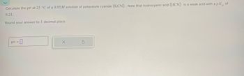 Calculate the pH at 25 °C of a 0.95M solution of potassium cyanide (KCN). Note that hydrocyanic acid (HCN) is a weak acid with a pK of
9.21.
Round your answer to 1 decimal place.
PH ☐
=
x
G