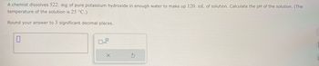 A chemist dissolves 522. mg of pure potassium hydroxide in enough water to make up 120. mL of solution. Calculate the pH of the solution. (The
temperature of the solution is 25 °C.)
Round your answer to 3 significant decimal places.
x10
5