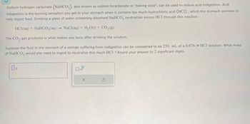 Sodium hydrogen carbonate (NaHCO3), also known as sodium bicarbonate or "baking soda", can be used to relieve acid indigestion. Acid
indigestion is the burning sensation you get in your stomach when it contains too much hydrochloric acid (HCI), which the stomach secretes to
help digest food. Drinking a glass of water containing dissolved NaHCO3 neutralizes excess HCl through this reaction:
HCl(aq) + NaHCO3(aq) NaCl(aq) + H2O(l) + CO₂(9)
The CO2 gas produced is what makes you burp after drinking the solution.
Suppose the fluid in the stomach of a woman suffering from indigestion can be considered to be 250. mL of a 0.076 M HCl solution. What mass
of NaHCO3 would she need to ingest to neutralize this much HCl ? Round your answer to 2 significant digits.
x10
G