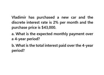 Vladimir has purchased a new car and the
discrete interest rate is 2% per month and the
purchase price is $43,000.
a. What is the expected monthly payment over
a 4-year period?
b. What is the total interest paid over the 4-year
period?