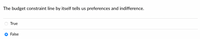 **Question:**

The budget constraint line by itself tells us preferences and indifference.

- ○ True
- ● False

**Explanation:**

A budget constraint line represents the combinations of goods and services that a consumer can purchase given their income and the prices of those goods. However, it does not convey information regarding the consumer's preferences or levels of satisfaction (indifference). Preferences are typically represented by indifference curves, which illustrate different bundles of goods between which a consumer is indifferent. Thus, the answer is "False" as the budget constraint line alone does not provide insight into preferences or indifference.