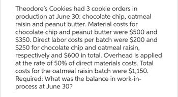 Theodore's Cookies had 3 cookie orders in
production at June 30: chocolate chip, oatmeal
raisin and peanut butter. Material costs for
chocolate chip and peanut butter were $500 and
$350. Direct labor costs per batch were $200 and
$250 for chocolate chip and oatmeal raisin,
respectively and $600 in total. Overhead is applied
at the rate of 50% of direct materials costs. Total
costs for the oatmeal raisin batch were $1,150.
Required: What was the balance in work-in-
process at June 30?